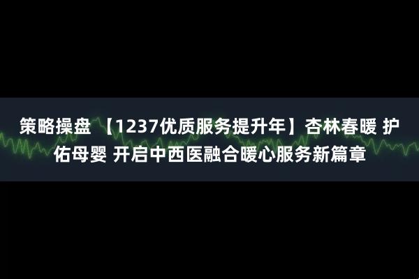 策略操盘 【1237优质服务提升年】杏林春暖 护佑母婴 开启中西医融合暖心服务新篇章