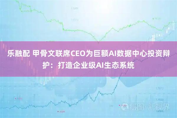乐融配 甲骨文联席CEO为巨额AI数据中心投资辩护：打造企业级AI生态系统