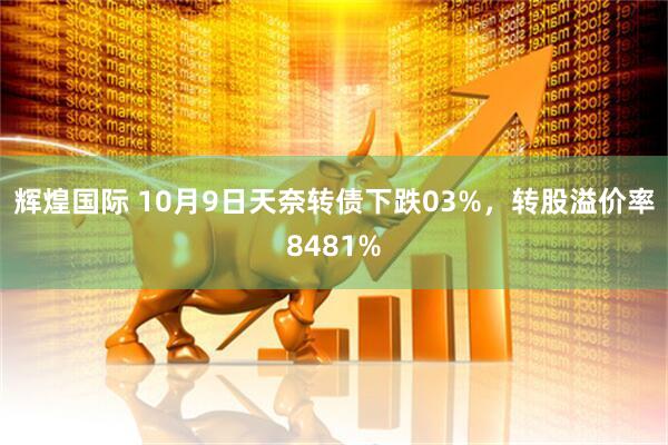 辉煌国际 10月9日天奈转债下跌03%，转股溢价率8481%