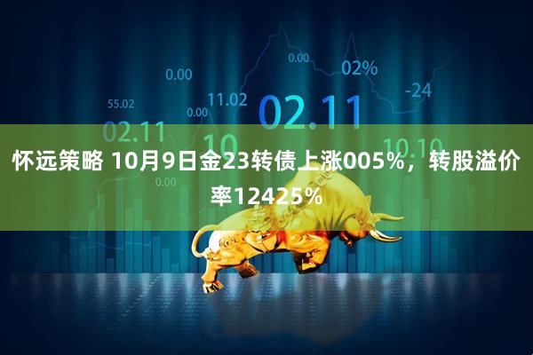 怀远策略 10月9日金23转债上涨005%，转股溢价率12425%