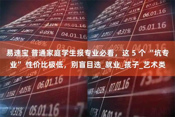易速宝 普通家庭学生报专业必看，这 5 个 “坑专业” 性价比极低，别盲目选_就业_孩子_艺术类