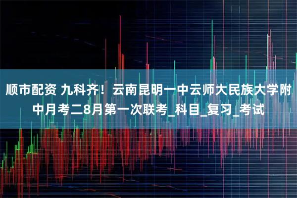 顺市配资 九科齐！云南昆明一中云师大民族大学附中月考二8月第一次联考_科目_复习_考试