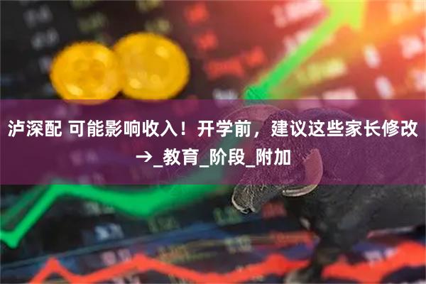 泸深配 可能影响收入！开学前，建议这些家长修改→_教育_阶段_附加