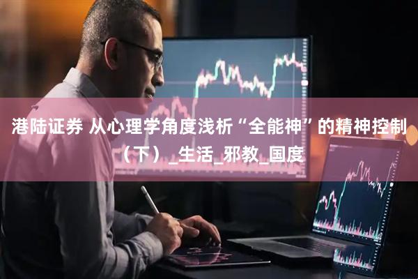 港陆证券 从心理学角度浅析“全能神”的精神控制（下）_生活_邪教_国度