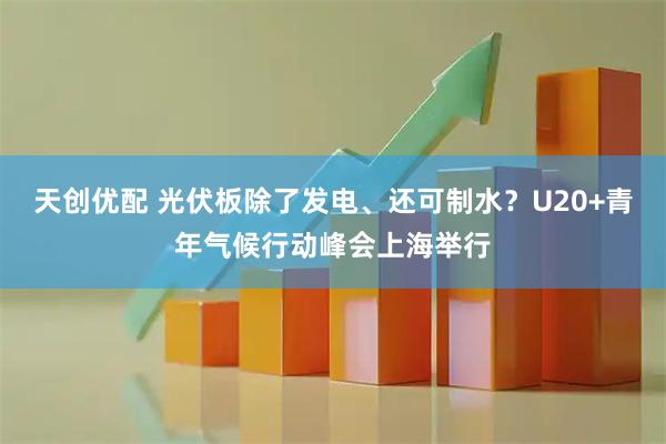 天创优配 光伏板除了发电、还可制水？U20+青年气候行动峰会上海举行