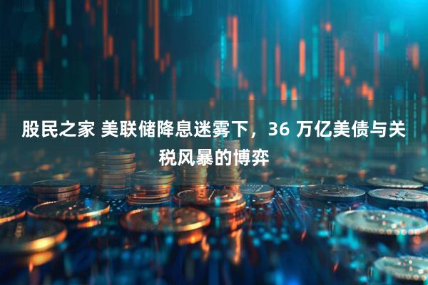 股民之家 美联储降息迷雾下，36 万亿美债与关税风暴的博弈