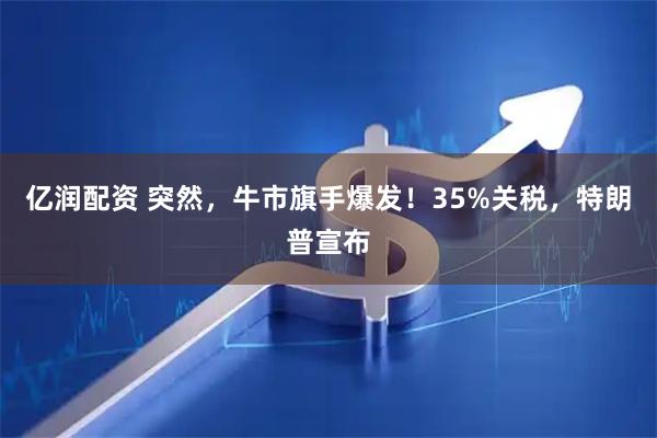 亿润配资 突然，牛市旗手爆发！35%关税，特朗普宣布