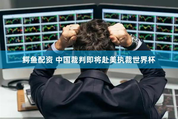 鳄鱼配资 中国裁判即将赴美执裁世界杯